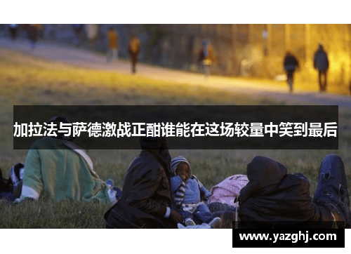 加拉法与萨德激战正酣谁能在这场较量中笑到最后