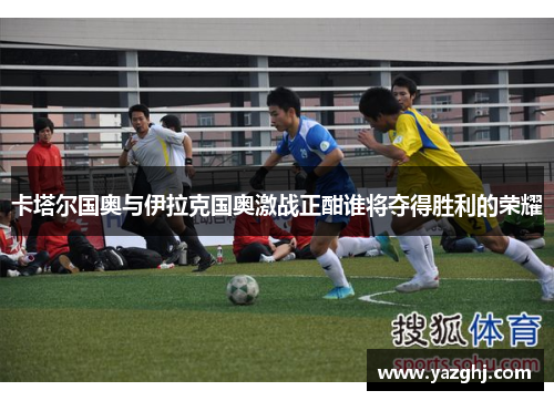 卡塔尔国奥与伊拉克国奥激战正酣谁将夺得胜利的荣耀