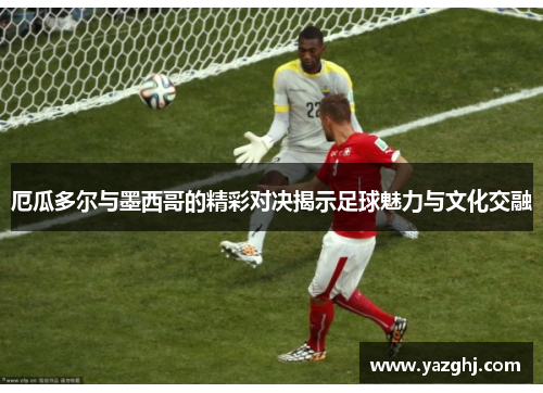 厄瓜多尔与墨西哥的精彩对决揭示足球魅力与文化交融