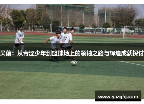 吴前：从青涩少年到篮球场上的领袖之路与辉煌成就探讨