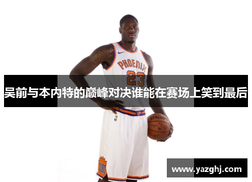 吴前与本内特的巅峰对决谁能在赛场上笑到最后