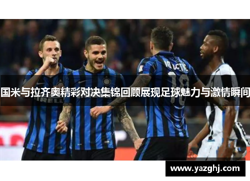 国米与拉齐奥精彩对决集锦回顾展现足球魅力与激情瞬间