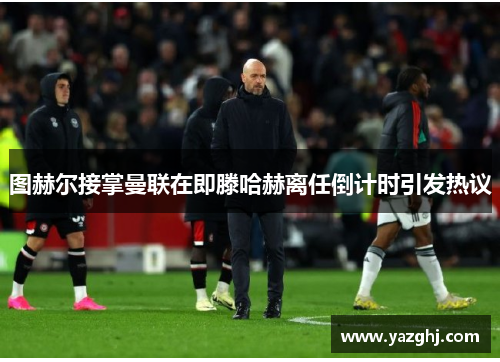 图赫尔接掌曼联在即滕哈赫离任倒计时引发热议