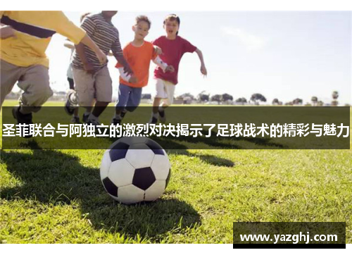 圣菲联合与阿独立的激烈对决揭示了足球战术的精彩与魅力