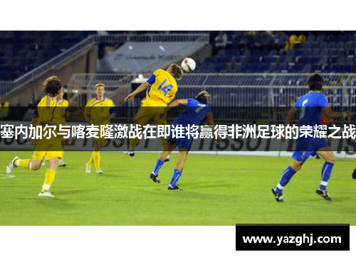 塞内加尔与喀麦隆激战在即谁将赢得非洲足球的荣耀之战