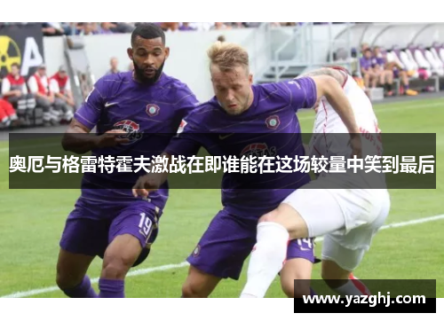 奥厄与格雷特霍夫激战在即谁能在这场较量中笑到最后