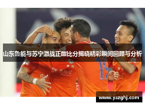山东鲁能与苏宁激战正酣比分揭晓精彩瞬间回顾与分析