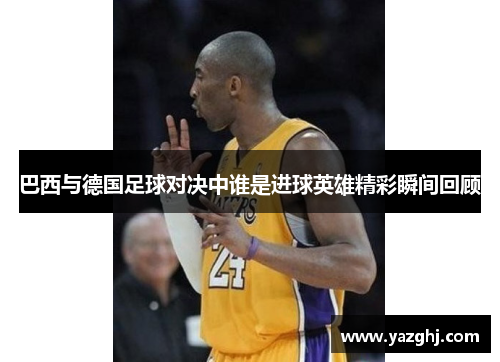 巴西与德国足球对决中谁是进球英雄精彩瞬间回顾