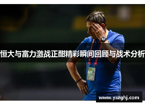 恒大与富力激战正酣精彩瞬间回顾与战术分析