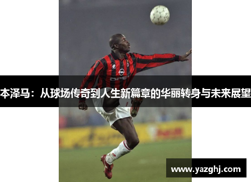 本泽马：从球场传奇到人生新篇章的华丽转身与未来展望